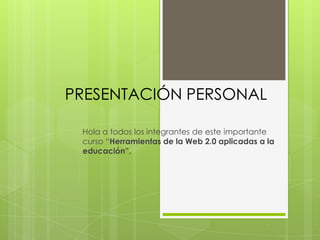 PRESENTACIÓN PERSONAL
Hola a todos los integrantes de este importante
curso “Herramientas de la Web 2.0 aplicadas a la
educación”.

 
