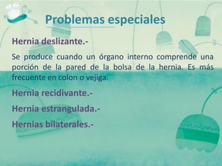 Problemas especiales
Hernia deslizante.-
Se produce cuando un órgano interno comprende una
porción de la pared de la bolsa de la hernia. Es más
frecuente en colon o vejiga.
Hernia recidivante.-
Hernia estrangulada.-
Hernias bilaterales.-
 