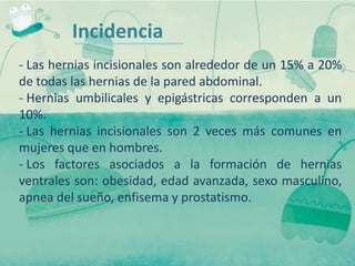 Incidencia
- Las hernias incisionales son alrededor de un 15% a 20%
de todas las hernias de la pared abdominal.
- Hernias umbilicales y epigástricas corresponden a un
10%.
- Las hernias incisionales son 2 veces más comunes en
mujeres que en hombres.
- Los factores asociados a la formación de hernias
ventrales son: obesidad, edad avanzada, sexo masculino,
apnea del sueño, enfisema y prostatismo.
 