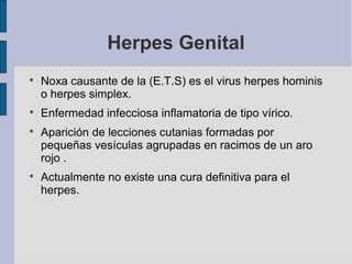 Herpes Genital

Noxa causante de la (E.T.S) es el virus herpes hominis
o herpes simplex.

Enfermedad infecciosa inflamatoria de tipo vírico.

Aparición de lecciones cutanias formadas por
pequeñas vesículas agrupadas en racimos de un aro
rojo .

Actualmente no existe una cura definitiva para el
herpes.
 