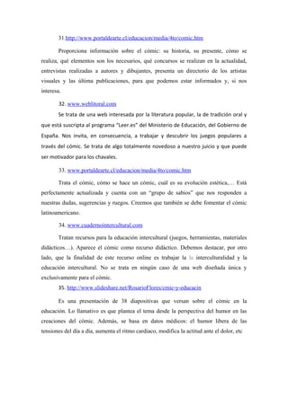 31.http://www.portaldearte.cl/educacion/media/4to/comic.htm

       Proporciona información sobre el cómic: su historia, su presente, cómo se
realiza, qué elementos son los necesarios, qué concursos se realizan en la actualidad,
entrevistas realizadas a autores y dibujantes, presenta un directorio de los artistas
visuales y las última publicaciones, para que podemos estar informados y, si nos
interesa.

        32. www.weblitoral.com
       Se trata de una web interesada por la literatura popular, la de tradición oral y
que está suscripta al programa “Leer.es” del Ministerio de Educación, del Gobierno de
España. Nos invita, en consecuencia, a trabajar y descubrir los juegos populares a
través del cómic. Se trata de algo totalmente novedoso a nuestro juicio y que puede
ser motivador para los chavales.

        33. www.portaldearte.cl/educacion/media/4to/comic.htm

       Trata el cómic, cómo se hace un cómic, cuál es su evolución estética,… Está
perfectamente actualizada y cuenta con un “grupo de sabios” que nos responden a
nuestras dudas, sugerencias y ruegos. Creemos que también se debe fomentar el cómic
latinoamericano.

        34. www.cuadernointercultural.com

       Tratan recursos para la educación intercultural (juegos, herramientas, materiales
didácticos…). Aparece el cómic como recurso didáctico. Debemos destacar, por otro
lado, que la finalidad de este recurso online es trabajar la la interculturalidad y la
educación intercultural. No se trata en ningún caso de una web diseñada única y
exclusivamente para el cómic.
       35. http://www.slideshare.net/RosarioFlores/cmic-y-educacin

       Es una presentación de 38 diapositivas que versan sobre el cómic en la
educación. Lo llamativo es que plantea el tema desde la perspectiva del humor en las
creaciones del cómic. Además, se basa en datos médicos: el humor libera de las
tensiones del día a día, aumenta el ritmo cardiaco, modifica la actitud ante el dolor, etc
 