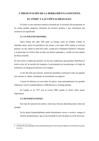 3. PRESENTACIÓN DE LA HERRAMIENTA-CONCEPTO:

                   EL CÓMIC Y LAS VIÑETAS DIGITALES.1

        El cómic es una estructura narrativa formada por la secuencia de pictogramas en
los cuales pueden integrarse elementos de escritura fonética y que constituyen una
secuencia con significado.

        3.1. UN POCO DE HISTORIA

        Hacia finales del siglo XIX tanto en Europa como en Estados Unidos se
intentaba atraer hacia los periódicos a las masas, y fue sobre 1895 cuando se creó por
primera vez una viñeta al estilo del cómic, creado por el dibujante Richard F. Outcault,
y su personaje era Yellow Kid, un niño con dientes separados y vestido con una especie
de túnica amarilla.

En este cómic se daban por primera vez las tres condiciones que permiten identificar al
cómic como tal: la sucesión de imágenes, la permanencia de un personaje a lo largo de
la historia y la integración del texto en la imagen.

        A raíz del éxito que alcanzó, numerosos periódicos incluyeron entre sus páginas
tiras cómicas o viñetas, intentando así incrementar sus ingresos

        A pesar de utilizarse en casi todos los países, tiene principalmente tres grandes
tradiciones como la estadounidense, la BD francesa y el manga japonés.

        En España es en 1917 con la revista TBO cuando el cómic cobra mayor
importancia.

        3.2. DENOMINACIONES:

        Este tipo de narración ha tenido y tiene muy diversas denominaciones como por
ejemplo:

    -   En los países hispanohablantes puede denominarse monos o monitos, aunque el
         término predominante y que se ha extendido al resto de países es el de historieta.



1 La teoría de este apartado ha sido extraída del punto 2.5 de nuestro trabajo, en lo referente al punto
  3.1 y 3.2.
 