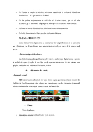 -    En España se emplea el término tebeo que procede de la revista de historietas
         denominada TBO que apareció en 1917.

    -    En los países anglosajones se utilizaba el término cómic, que es el más
         extendido, y se denominó así porque al principio las historietas eran cómicas.

    -    En Francia bande dessinée (tiras dibujadas), conocidas como BD.

    -    En Italia fumetti (nubecillas), por los globos de diálogos.

         3.2. CARACTERÍSTICAS

         Como hemos visto al principio se caracterizar por un predominio de la narración
en viñetas que van desarrollando unas secuencias temporales, a través de la imagen y el
texto.

         - Formatos de publicaciones.

         Las historietas pueden publicarse sobre papel o en formato digital como e-comic
o webcómics por ejemplo. Y en ellos puede aparecer como una tira de prensa, una
página completa, una revista de historietas o libro.

                 1.1.   - Elementos del cómic:

-Lenguaje visual:

•        Viñeta: recuadro delimitado por unas líneas negras que representa un instante de
la historia. En el interior de estas viñetas nos encontramos con los elementos típicos del
cómic como son los personajes, los decorados, los bocadillos




                •   Plano.

             Tipos de planos.

    o Gran plano general: sitúa al lector en la historia
 