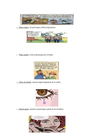 o Plano entero: los personajes cobran importancia




o Plano medio: corta al personaje por el medio




o   Plano de detalle: muestra algún fragmento de la viñeta




o Primer plano: muestra al personaje a partir de los hombros
 