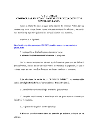 4. TUTORIAL:
  CÓMO CREAR UN CÓMIC DIGITAL EN PIXTON CON UNOS
                 SENCILLOS PASOS.

       Vamos a detallar los pasos a seguir en la creación del cómic en Pixton, pero de
manera muy breve porque hemos creado una presentación sobre el tema, y es mucho
más ilustrativo y deja claro qué es lo que hay que hacer en cada momento.


       El enlace es el siguiente:

http://uatics-tac.blogspot.com.es/2012/05/tutorial-como-crear-un-comic-en-
pixton.html

       A continuación se detallan los pasos de manera breve:
       1. Se crea una cuenta como estudiante en el programa.


       Una vez dentro simplemente hay que seguir los cuatro pasos que nos indica el
profesor virtual, aunque en este caso solo vamos a detenernos en el primero, ya que el
resto de pasos son para completar la cuenta que hemos creado en el programa.




       2. Se selecciona la opción de “1. CREAR UN CÓMIC”, y a continuación
vamos a ir eligiendo las formas y características de nuestro cómic.


       2.1. Primero seleccionamos el tipo de formato que queremos.


       2.2. Después seleccionamos la pantalla que más nos guste de entre todas las que
nos ofrece el programa.


       2.3. Y por último elegimos nuestro personaje.


       3. Una vez creado nuestro fondo de pantalla, ya podemos trabajar en las
viñetas.
 