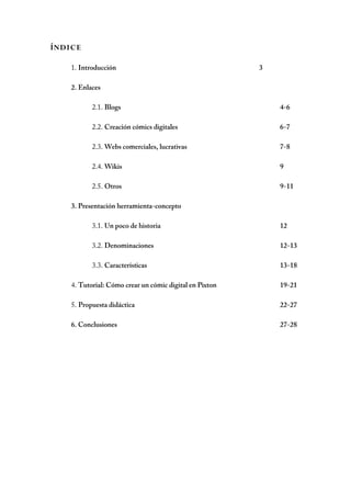 ÍNDIC E

    1. Introducción                                      3

    2. Enlaces

           2.1. Blogs                                        4-6

           2.2. Creación cómics digitales                    6-7

           2.3. Webs comerciales, lucrativas                 7-8

           2.4. Wikis                                        9

           2.5. Otros                                        9-11

    3. Presentación herramienta-concepto

           3.1. Un poco de historia                          12

           3.2. Denominaciones                               12-13

           3.3. Características                              13-18

    4. Tutorial: Cómo crear un cómic digital en Pixton       19-21

    5. Propuesta didáctica                                   22-27

    6. Conclusiones                                          27-28
 