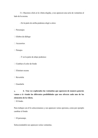3.1. Hacemos click en la viñeta elegida, y nos aparecen una serie de ventanitas al
lado de la escena.


       - En la parte de arriba podemos elegir a otros:


 Personajes


 Globos de diálogo


 Accesorios


 Paisajes


       - Y en la parte de abajo podemos:


 Cambiar el color de fondo


 Eliminar escena


 Revertirla


 Guardarla


4.           4. Una vez explorados las ventanitas que aparecen de manera general,
vamos a ir viendo las diferentes posibilidades que nos ofrecen cada uno de los
elementos de la viñeta.
 El fondo.


Para trabajar con él lo seleccionamos y nos aparecen varias opciones, como por ejemplo
cambiar el fondo:


 El personaje.


Seleccionándolo nos aparecen varias ventanitas.
 
