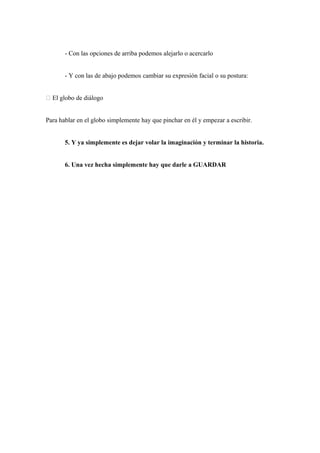 - Con las opciones de arriba podemos alejarlo o acercarlo


       - Y con las de abajo podemos cambiar su expresión facial o su postura:


 El globo de diálogo


Para hablar en el globo simplemente hay que pinchar en él y empezar a escribir.


       5. Y ya simplemente es dejar volar la imaginación y terminar la historia.


       6. Una vez hecha simplemente hay que darle a GUARDAR
 