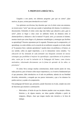 5. PROPUESTA DIDÁCTICA.


       Llegados a este punto, nos debemos preguntar ¿por qué un cómic? ¿Qué
motivos, de peso, existen para introducirlo en el aula?

       Las opiniones son diversas, hay docentes que ven el cómic como una amenaza,
un recurso poco “serio” que más que ayudar al aprendizaje del alumno, lo entretiene y
desconcentra. Entienden el cómic como algo más lúdico que educativo, pero ¿qué es
serio? ¿Serio es llegar a clase crear un ambiente hostil, de distancia entre el
alumno/profesor y dedicarse a dar la materia? O quizá, serio ¿es acercarse al alumno,
mostrar interés por cómo llegar a él, plantearse metodologías y estrategias que faciliten
su aprendizaje? Nosotros apostamos por lo segundo. Pensamos que la comprensión y el
aprendizaje, no están reñidos con la creación de un ambiente sosegado en el aula, donde
el “lo pasamos bien y además aprendemos” pueden darse sin problema y el humor, en
ese sentido, cobra un papel importante, y así lo demuestran varios estudios. “La
educación de hoy demanda de cada formador una búsqueda constante de nuevas
estrategias que posibilitan el mejorar los aprendizajes, especialmente en los primeros
años, razón por la cual la inclusión de la Pedagogía del humor, como técnica
motivadora, relacionada directamente con la forma de aprender de los niños, es
prioritaria”.

       El cómic lleva consigo muchas connotaciones, desde nuestro punto de vista,
todas positivas, pero el humor cobra mayor importancia y es el motivo fundamental por
el que pensamos, debe introducirse en el aula sin problema, además de esa finalidad
divertida, entretenida y sosegada que nos parece interesante y que a los alumnos les
podría motivar y ayudar a la comprensión.

Esta pedagogía del humor que, pensamos, puede funcionar en el aula, cumple una serie
de funciones que enumero a continuación:

       -   Motivadora: el hecho de que los alumnos puedan crear sus propias viñetas,
           historias y, de alguna manera, sus ideas queden reflejadas a partir de
           imágenes, dibujos…hace que tengan mucha más iniciativa a la hora de
           trabajar.
 