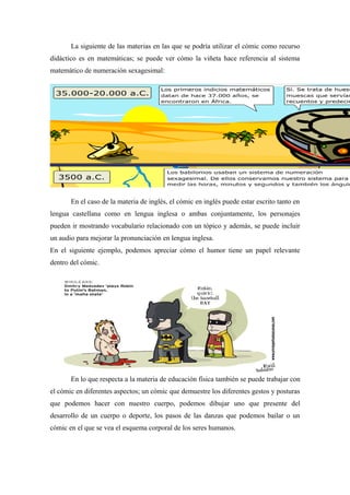 La siguiente de las materias en las que se podría utilizar el cómic como recurso
didáctico es en matemáticas; se puede ver cómo la viñeta hace referencia al sistema
matemático de numeración sexagesimal:




       En el caso de la materia de inglés, el cómic en inglés puede estar escrito tanto en
lengua castellana como en lengua inglesa o ambas conjuntamente, los personajes
pueden ir mostrando vocabulario relacionado con un tópico y además, se puede incluir
un audio para mejorar la pronunciación en lengua inglesa.
En el siguiente ejemplo, podemos apreciar cómo el humor tiene un papel relevante
dentro del cómic.




       En lo que respecta a la materia de educación física también se puede trabajar con
el cómic en diferentes aspectos; un cómic que demuestre los diferentes gestos y posturas
que podemos hacer con nuestro cuerpo, podemos dibujar uno que presente del
desarrollo de un cuerpo o deporte, los pasos de las danzas que podemos bailar o un
cómic en el que se vea el esquema corporal de los seres humanos.
 
