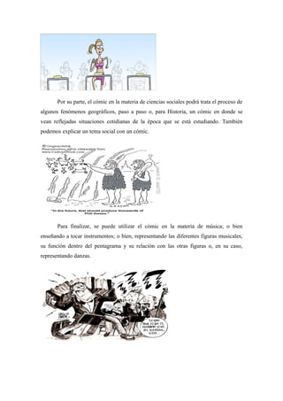 Por su parte, el cómic en la materia de ciencias sociales podrá trata el proceso de
algunos fenómenos geográficos, paso a paso o, para Historia, un cómic en donde se
vean reflejadas situaciones cotidianas de la época que se está estudiando. También
podemos explicar un tema social con un cómic.




       Para finalizar, se puede utilizar el cómic en la materia de música; o bien
enseñando a tocar instrumentos; o bien, representando las diferentes figuras musicales,
su función dentro del pentagrama y su relación con las otras figuras o, en su caso,
representando danzas.
 