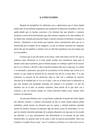 6. CONCLUSIÓN.


       Después de ejemplificar los diferentes usos y aplicaciones que el cómic digital
puede tener en las distintas asignaturas que componen la educación secundaria, solo nos
queda añadir que en muchas ocasiones a los alumnos hay que atraerlos a nuestros
dominios a través de las herramientas que ellos mismos emplean en la vida cotidiana. Es
un medio muy cómodo para hacerles llegar a nuestros alumnos la literatura, la lengua, la
historia... Realmente es una lectura que requiere cierta concentración, pero que se ve
beneficiada por el empleo de las imágenes, ya que en muchas ocasiones las imágenes
dicen más que las palabras y muchas veces es más fácil quedarnos con una imagen que
con una palabra.

       Creemos que el uso del cómic en las clases, sobre todo ahora con las TIC que lo
podemos tener fácilmente en el aula, puede resultar muy beneficioso tanto para el
alumno como para el profesor, para el alumno porque va a trabajar a partir de un recurso
que le va a motivar y divertir y para el profesor porque sabe que es algo que va a atraer
a su alumnado y pensamos, que partir de esa premisa en los tiempos que corren ya es
mucho, ya que captar la atención de los chavales hoy día no es tarea fácil. Y es que
realmente, la mayoría de los profesores aleja la vida real y cotidiana de nuestros
chavales de la realidad que se vive en el aula, y esto no es bueno para la educación ya
que esta siempre está quedando retrasada con respecto a la sociedad y lo que los
alumnos ven en el aula, en muchas ocasiones, dista mucho de lo que ellos ven y
conocen, y por eso mismo, porque les cuesta relacionar ambas cosas, sienten cierto
rechazo a la educación.

       Así que para finalizar, una vez que hemos explorado el mundo del cómic digital
por internet, creemos y estamos convencidos de que el cómic puede enlazar ambas
realidades, puede acortar esa distancia que las separa, y además podemos aprender
mucho de nuestros alumnos al potenciar algo tan básico como la creatividad, a la vez
que los estamos haciendo partícipes de su propia educación con algo que no les resulta
tan aburrido, y es que, precisamente este aburrimiento es el causante de que estén
desmotivados, no quieran estar en las aulas y todo les parezca prescindible. Juan Luis
Castejón y Leandro Navas creen " que el verdadero problema en la educación está en
 