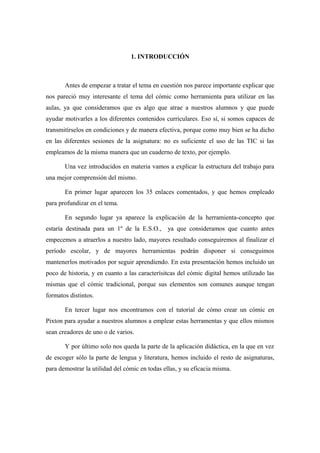 1. INTRODUCCIÓN



       Antes de empezar a tratar el tema en cuestión nos parece importante explicar que
nos pareció muy interesante el tema del cómic como herramienta para utilizar en las
aulas, ya que consideramos que es algo que atrae a nuestros alumnos y que puede
ayudar motivarles a los diferentes contenidos curriculares. Eso sí, si somos capaces de
transmitírselos en condiciones y de manera efectiva, porque como muy bien se ha dicho
en las diferentes sesiones de la asignatura: no es suficiente el uso de las TIC si las
empleamos de la misma manera que un cuaderno de texto, por ejemplo.

       Una vez introducidos en materia vamos a explicar la estructura del trabajo para
una mejor comprensión del mismo.

       En primer lugar aparecen los 35 enlaces comentados, y que hemos empleado
para profundizar en el tema.

       En segundo lugar ya aparece la explicación de la herramienta-concepto que
estaría destinada para un 1º de la E.S.O., ya que consideramos que cuanto antes
empecemos a atraerlos a nuestro lado, mayores resultado conseguiremos al finalizar el
período escolar, y de mayores herramientas podrán disponer si conseguimos
mantenerlos motivados por seguir aprendiendo. En esta presentación hemos incluido un
poco de historia, y en cuanto a las caracterísitcas del cómic digital hemos utilizado las
mismas que el cómic tradicional, porque sus elementos son comunes aunque tengan
formatos distintos.

       En tercer lugar nos encontramos con el tutorial de cómo crear un cómic en
Pixton para ayudar a nuestros alumnos a emplear estas herramentas y que ellos mismos
sean creadores de uno o de varios.

       Y por último solo nos queda la parte de la aplicación didáctica, en la que en vez
de escoger sólo la parte de lengua y literatura, hemos incluido el resto de asignaturas,
para demostrar la utilidad del cómic en todas ellas, y su eficacia misma.
 