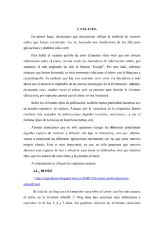 2. ENLACES.

      En primer lugar, destacamos que procuramos reflejar la multitud de recursos
online que hemos encontrado. Eso sí, haciendo una clasificación de las diferentes
aplicaciones y distintos sitios web.

      Para hallar el máximo posible de estos diferentes sitios web que nos ofrecen
información sobre el cómic, hemos usado los buscadores de información online, por
supuesto, el más empleado ha sido el famoso “Google”. Por otro lado, debemos
subrayar que hemos intentado, en todo momento, relacionar el cómic con la literatura y
cinematografía. Es evidente que hay una conexión entre estas tres disciplinas y más
ahora con el desarrollo imparable de las nuevas tecnologías de la información. Además,
en nuestro caso, muchas veces el cómic será un pretexto para abordar la literatura
clásica (sin, por supuesto, pensar que el cómic no sea literatura).

      Sobre los diferentes tipos de publicación, también hemos pretendido hacernos eco
en nuestro repertorio de enlaces. Aunque, por la naturaleza de la asignatura, hemos
reseñado más ejemplos de publicaciones digitales (e-comic, webcomics,…) que el
formato típico de la revista de historietas (tebeo, etc).

      Además destacamos que no sólo queremos recoger las diferentes plataformas
digitales capaces de contener y difundir este tipo de historietas, sino que, además,
vamos a mencionar las diferentes aplicaciones multimedia con las que crear nuestros
propios cómics. Esto es muy importante, ya que, no sólo queremos que nuestros
alumnos sean capaces de leer y observar unas obras ya elaboradas, sino que también
ellos sean los autores de estas obras y las puedan difundir.

      A continuación se ofrecen los siguientes enlaces:

       2.1._ BLOGS

       1.http://olgacatasus.blogspot.com.es/2010/03/el-comic-en-la-educacion-
infantil.html

       Se trata de un blog cuya información versa sobre el cómic para los más peques:
el cómic en la literatura infantil. El blog tiene tres secciones muy delimitadas y
concretas: la de los 3, 4 y 5 años. Así podemos observar las diferentes creaciones
 