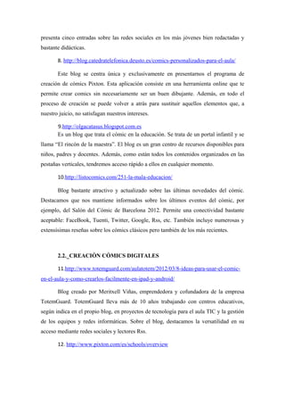 presenta cinco entradas sobre las redes sociales en los más jóvenes bien redactadas y
bastante didácticas.

       8. http://blog.catedratelefonica.deusto.es/comics-personalizados-para-el-aula/

       Este blog se centra única y exclusivamente en presentarnos el programa de
creación de cómics Pixton. Esta aplicación consiste en una herramienta online que te
permite crear comics sin necesariamente ser un buen dibujante. Además, en todo el
proceso de creación se puede volver a atrás para sustituir aquellos elementos que, a
nuestro juicio, no satisfagan nuestros intereses.

       9.http://olgacatasus.blogspot.com.es
       Es un blog que trata el cómic en la educación. Se trata de un portal infantil y se
llama “El rincón de la maestra”. El blog es un gran centro de recursos disponibles para
niños, padres y docentes. Además, como están todos los contenidos organizados en las
pestañas verticales, tendremos acceso rápido a ellos en cualquier momento.

       10.http://listocomics.com/251-la-mala-educacion/

       Blog bastante atractivo y actualizado sobre las últimas novedades del cómic.
Destacamos que nos mantiene informados sobre los últimos eventos del cómic, por
ejemplo, del Salón del Cómic de Barcelona 2012. Permite una conectividad bastante
aceptable: FaceBook, Tuenti, Twitter, Google, Rss, etc. También incluye numerosas y
extensísimas reseñas sobre los cómics clásicos pero también de los más recientes.



       2.2._CREACIÓN CÓMICS DIGITALES

       11.http://www.totemguard.com/aulatotem/2012/03/8-ideas-para-usar-el-comic-
en-el-aula-y-como-crearlos-facilmente-en-ipad-y-android/

       Blog creado por Meritxell Viñas, emprendedora y cofundadora de la empresa
TotemGuard. TotemGuard lleva más de 10 años trabajando con centros educativos,
según indica en el propio blog, en proyectos de tecnología para el aula TIC y la gestión
de los equipos y redes informáticas. Sobre el blog, destacamos la versatilidad en su
acceso mediante redes sociales y lectores Rss.

       12. http://www.pixton.com/es/schools/overview
 