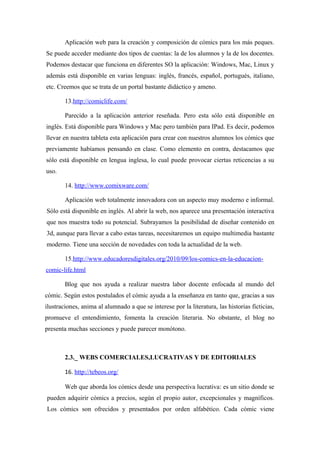 Aplicación web para la creación y composición de cómics para los más peques.
Se puede acceder mediante dos tipos de cuentas: la de los alumnos y la de los docentes.
Podemos destacar que funciona en diferentes SO la aplicación: Windows, Mac, Linux y
además está disponible en varias lenguas: inglés, francés, español, portugués, italiano,
etc. Creemos que se trata de un portal bastante didáctico y ameno.

        13.http://comiclife.com/

        Parecido a la aplicación anterior reseñada. Pero esta sólo está disponible en
inglés. Está disponible para Windows y Mac pero también para IPad. Es decir, podemos
llevar en nuestra tableta esta aplicación para crear con nuestros alumnos los cómics que
previamente habíamos pensando en clase. Como elemento en contra, destacamos que
sólo está disponible en lengua inglesa, lo cual puede provocar ciertas reticencias a su
uso.

        14. http://www.comixware.com/

        Aplicación web totalmente innovadora con un aspecto muy moderno e informal.
Sólo está disponible en inglés. Al abrir la web, nos aparece una presentación interactiva
que nos muestra todo su potencial. Subrayamos la posibilidad de diseñar contenido en
3d, aunque para llevar a cabo estas tareas, necesitaremos un equipo multimedia bastante
moderno. Tiene una sección de novedades con toda la actualidad de la web.

        15.http://www.educadoresdigitales.org/2010/09/los-comics-en-la-educacion-
comic-life.html

        Blog que nos ayuda a realizar nuestra labor docente enfocada al mundo del
cómic. Según estos postulados el cómic ayuda a la enseñanza en tanto que, gracias a sus
ilustraciones, anima al alumnado a que se interese por la literatura, las historias ficticias,
promueve el entendimiento, fomenta la creación literaria. No obstante, el blog no
presenta muchas secciones y puede parecer monótono.



        2.3._ WEBS COMERCIALES,LUCRATIVAS Y DE EDITORIALES

        16. http://tebeos.org/

        Web que aborda los cómics desde una perspectiva lucrativa: es un sitio donde se
pueden adquirir cómics a precios, según el propio autor, excepcionales y magníficos.
Los cómics son ofrecidos y presentados por orden alfabético. Cada cómic viene
 