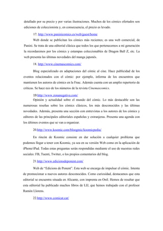 detallado por su precio y por varias ilustraciones. Muchos de los cómics ofertados son
ediciones de coleccionista y, en consecuencia, el precio es levado.

       17. http://www.paninicomics.es/web/guest/home
       Web donde se publicitan los cómics más recientes; es una web comercial, de
Panini. Se trata de una editorial clásica que todos los que pertenecemos a mi generación
la recordaremos por los cómics y estampas coleccionables de Dragon Ball Z, etc. La
web presenta las últimas novedades del manga japonés.

       18. http://www.cinemascomics.com/

       Blog especializado en adaptaciones del cómic al cine. Hace publicidad de los
eventos relacionados con el cómic: por ejemplo, informa de los encuentros que
mantienen los autores de cómics en la Fnac. Además cuenta con un amplio repertorio de
críticas. Se hace eco de los números de la revista Cinemascomics.

       19.http://www.zonanegativa.com/
       Opinión y actualidad sobre el mundo del cómic. Lo más destacable son las
numerosas reseñas sobre los cómics clásicos, los más desconocidos y las últimas
novedades. Además, presenta una sección con entrevistas a los autores de los cómics y
editores de las principales editoriales españolas y extranjeras. Presenta una agenda con
los últimos eventos que se van a organizar.

       20.http://www.koomic.com/bloogmic/koomicpedia/

       En rincón de Koomic consiste en dar solución a cualquier problema que
podemos llegar a tener con Koomic, ya sea en su versión Web como en la aplicación de
iPhone/iPad. Todas estas preguntas serán respondidas mediante el uso de nuestras redes
sociales: FB, Tuenti, Twitter, o los propios comentarios del blog.

       21.http://www.edicionsdeponent.com/

       Web de “Edicions de Ponent”. Esta web se encarga de impulsar el cómic. Intenta
de promocionar a nuevos autores desconocidos. Como curiosidad, destacamos que esta
editorial se encuentra situada en Alicante, con imprenta en Onil. Hemos de resaltar que
esta editorial ha publicado muchos libros de LIJ, que hemos trabajado con el profesor
Ramón Llorens.

       22.http://www.comicat.cat/
 