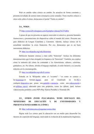 Web en catalán sobre cómics en catalán. Se actualiza de forma constante y
presenta novedades de autores tanto extranjeros como estatales. Tiene muchos enlaces a
otras webs sobre el cómic, destacamos el portal “Tintín en catalán”.


        2.4._ WIKIS

        23.http://comics20.wikispaces.com/Ejemplos+educaci%C3%B3n

        A pesar de que no presenta un aspecto innovador ni atractivo, presenta bastantes
ilustraciones y presentaciones de diapositivas sobre el mundo del cómic. Presenta una
guía didáctica de Lengua Castellana y Literatura. Además, incluye cómics de la
actualidad inmediata: la crisis financiera. Por eso, destacamos que es un buen
instrumento didáctico.
        24. http://es.wikipedia.org/wiki/Historieta

        Definición bastante extensa y clara sobre “historieta”. Incluye las diferentes
denominaciones que le han otorgado los hispanos a la “historieta”. También, nos explica
cómo la industria del cómic ha contratado a los historietistas, editores, coloristas,
grabadores, etc. Por último, aborda el lenguaje empleado, el estilo literario y su estrecha
relación con la cinematografía.
        25. http://es.wikipedia.org/wiki/E-comic

        Entrada en la Wikipedia sobre el “e-comic”: “ es como se conoce a
las historietas en    formato digital,     para       ser        visualizado   en   los PC o
cualquier dispositivo que posea una pantalla y memoria, como una videoconsola o
un teléfono móvil, adecuado para este propósito, como los iphone, ipod, incluso
videoconsolas portátiles como PSP (Play Station Portable) o Nintendo DS.



        2.5._   OTROS      (WEBS         INACABADAS,         WEBS         OFICIALES    DEL
MINISTERIO           DE     EDUCACIÓN             Y         DE       UNIVERSIDADES        Y
PRESENTACIONES SOBRE EL CÓMIC)

        26. http://web.intercom.es/jorgemas/comics.htm

        Página web Los cómics para la educación son un medio para desarrollar los
factores de expresión del lenguaje, motivando la evolución de la maduración lingüística.
 
