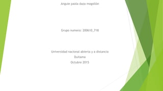 Anguie paola daza mogollón
Grupo numero: 200610_718
Universidad nacional abierta y a distancia
Duitama
Octubre 2015
 