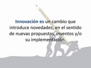 Innovación es un cambio que
introduce novedades, en el sentido
de nuevas propuestas, inventos y/o
su implementación.
 