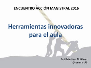 Herramientas innovadoras
para el aula
Raúl Martínez Gutiérrez
@raulmart75
ENCUENTRO ACCIÓN MAGISTRAL 2016
 