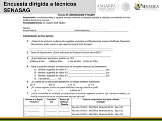 Encuesta dirigida a técnicos
SENASAG
Formato 01 CI/SENASAG/BID Nº 003/2013
Instrucciones: Le solicitamos llene la siguiente encuesta marcando la respuesta aplicable a cada caso o escribiendo en forma
sintética donde así se requiera.
Responsable técnico: Dr. Gustavo Mora Aguilera
Nombre __________________________________________________________________________
Función laboral ___________________________________ Correo electrónico_____________________________________
Caracterización del Área Agrícola
1. ¿Cuáles de los productos o subproductos vegetales producidos en el Departamento requieren Certificado Fitosanitario
Internacional o similar cuando se van a exportar hacia la Unión Europea?
_______________________________________________________________________________
_______________________________________________________________________________
2. Dentro del Departamento, ¿Cómo se localizan los Puestos de Control Interno (PIC)?
_______________________________________________________________________________
3. ¿A qué distancia en promedio se localizan los PIC?
a) Menos de 5km b) Mas de 20km c) Mas de 50km d) Mas de 100km
4. Indicar la superficie estimada en hectáreas de los principales cultivos en su Departamento
a) Nombre y superficie del cultivo Nº1 ________________________ ___________(ha)
b) Nombre y superficie del cultivo Nº2 ________________________ ___________(ha)
c) Nombre y superficie del cultivo Nº3 ________________________ ___________(ha)
d) Total cultivos_______ (ha)
5. ¿En cuántos de los cultivos del Departamento se realizan campañas fitosanitarias?
a) 1-4 b)5-10 c) 11-15 d) > 15
6. ¿En cuántas regiones productoras puede dividir las zonas agrícolas de su país?:
a) 1 b) 2 c) 3 d) Mayor de 3
7. ¿Indicar la superficie en hectáreas, principal periodo de brotación vegetativa y cosecha (dar intervalo en meses), y su
nivel de compactación de las tres principales regiones agrícolas?
Nombre de la Región
Productiva
Superficie
(ha)
Periodo de
Brotación /
Cosecha
Grado de compactación de la zona cultivada
(Subrayar)
1. ____________
2. ____________
3. ____________
___________
___________
___________
___________
___________
___________
Muy alta (100-80%) Alta (79-65) Moderada (64-30) Baja (<30)
Muy alta (100-80%) Alta (79-65) Moderada (64-30) Baja (<30)
Muy alta (100-80%) Alta (79-65) Moderada (64-30) Baja (<30)
 