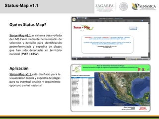 Status-Map v1.1
Qué es Status Map?
Status-Map v1.1 es sistema desarrollado
den MS Excel mediante herramientas de
selección y decisión para identificación
georreferenciada y expedita de plagas
que han sido detectadas en territorio
nacional (PVEF o CESV).
Aplicación
Status-Map v1.1 está diseñado para la
visualización rápida y expedita de plagas
para su eventual análisis y seguimiento
oportuno a nivel nacional.
 