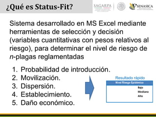 ¿Qué es Status-Fit?
Sistema desarrollado en MS Excel mediante
herramientas de selección y decisión
(variables cuantitativas con pesos relativos al
riesgo), para determinar el nivel de riesgo de
n-plagas reglamentadas
1. Probabilidad de introducción.
2. Movilización.
3. Dispersión.
4. Establecimiento.
5. Daño económico.
60 Bajo
130 Mediano
185 Alto
Nivel Riesgo Epidémico
Resultado rápido
 