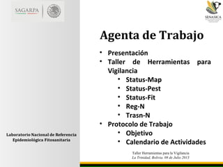 Taller Herramientas para la Vigilancia
La Trinidad, Bolivia. 08 de Julio 2013
Agenta de Trabajo
• Presentación
• Taller de Herramientas para
Vigilancia
• Status-Map
• Status-Pest
• Status-Fit
• Reg-N
• Trasn-N
• Protocolo de Trabajo
• Objetivo
• Calendario de Actividades
 