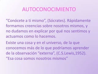 AUTOCONOCIMIENTO
“Conócete a ti mismo”, (Sócrates). Rápidamente
formamos creencias sobre nosotros mismos, y
no dudamos en explicar por qué nos sentimos y
actuamos como lo hacemos.
Existe una cosa y en el universo, de la que
conocemos más de lo que podríamos aprender
de la observación “externa”, (C.S.Lewis,1952).
“Esa cosa somos nosotros mismos”
 