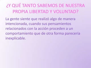 ¿Y QUÉ TANTO SABEMOS DE NUESTRA
   PROPIA LIBERTAD Y VOLUNTAD?
La gente siente que realizó algo de manera
intencionada, cuando sus pensamientos
relacionados con la acción proceden a un
comportamiento que de otra forma parecería
inexplicable.
 