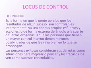 LOCUS DE CONTROL
DEFINICIÓN
Es la forma en que la gente percibe que los
resultados de algún suceso son controlables
internamente, ya sea por sus propios esfuerzos y
acciones, o de forma externa dejándolo a la suerte
o fuerzas exógenas. Aquellas personas que tienen
un mayor control interno tienen mayores
posibilidades de que les vaya bien en lo que se
propongan.
Las personas exitosas consideran sus derrotas como
situaciones para mejorar o pensar y los fracasos los
ven como sucesos controlables.
 