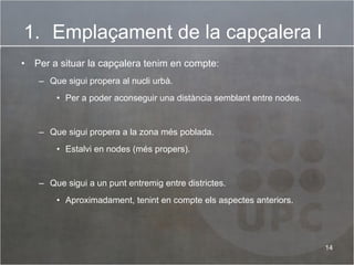 Emplaçament de la capçalera I Per a situar la capçalera tenim en compte: Que sigui propera al nucli urbà. Per a poder aconseguir una distància semblant entre nodes. Que sigui propera a la zona més poblada. Estalvi en nodes (més propers). Que sigui a un punt entremig entre districtes. Aproximadament, tenint en compte els aspectes anteriors. 