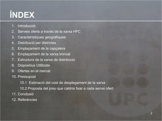 ÍNDEX Introducció Serveis oferts a través de la xarxa HFC Característiques geogràfiques  Distribució per districtes Emplaçament de la capçalera Emplaçament de la xarxa troncal Estructura de la xarxa de distribució Dispositius Utilitzats Ofertes en el mercat Pressupost 10.1  Estimació del cost de desplegament de la xarxa  10.2 Proposta del preu que caldria fixar a cada servei ofert Conclusió Referències 