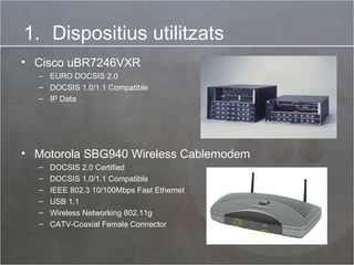 Dispositius utilitzats Motorola SBG940 Wireless Cablemodem DOCSIS 2.0 Certified DOCSIS 1.0/1.1 Compatible IEEE 802.3 10/100Mbps Fast Ethernet USB 1.1 Wireless Networking 802.11g CATV-Coaxial Female Connector Cisco uBR7246VXR EURO DOCSIS 2.0 DOCSIS 1.0/1.1 Compatible IP Data 