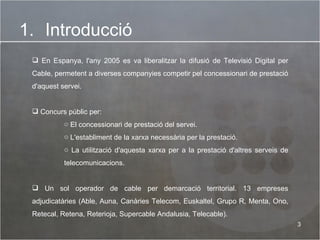 Introducció En Espanya, l'any 2005 es va liberalitzar la difusió de Televisió Digital per Cable, permetent a diverses companyies competir pel concessionari de prestació d'aquest servei. Concurs públic per: El concessionari de prestació del servei.  L'establiment de la xarxa necessària per la prestació. La utilització d'aquesta xarxa per a la prestació d'altres serveis de telecomunicacions.  Un sol operador de cable per demarcació territorial. 13 empreses adjudicatàries (Able, Auna, Canàries Telecom, Euskaltel, Grupo R, Menta, Ono, Retecal, Retena, Reterioja, Supercable Andalusia, Telecable). 