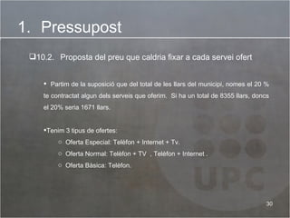 Pressupost 10.2.   Proposta del preu que caldria fixar a cada servei ofert Partim de la suposició que del total de les llars del municipi, nomes el 20 % te contractat algun dels serveis que oferim.  Si ha un total de 8355 llars, doncs el 20% seria 1671 llars. Tenim 3 tipus de ofertes: Oferta Especial: Telèfon + Internet + Tv. Oferta Normal: Telèfon + TV  , Telèfon + Internet . Oferta Bàsica: Telèfon.  