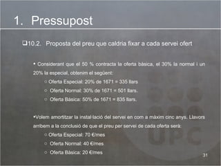 Pressupost 10.2.   Proposta del preu que caldria fixar a cada servei ofert Considerant que el 50 % contracta la oferta bàsica, el 30% la normal i un 20% la especial, obtenim el següent: Oferta Especial: 20% de 1671 = 335 llars  Oferta Normal: 30% de 1671 = 501 llars. Oferta Bàsica: 50% de 1671 = 835 llars. Volem amortitzar la instal·lació del servei en com a màxim cinc anys. Llavors arribem a la conclusió de que el preu per servei de cada oferta serà: Oferta Especial: 70 €/mes Oferta Normal: 40 €/mes Oferta Bàsica: 20 €/mes 
