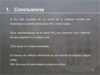 Conclusions És molt important fer un estudi de la població complet per dimensionar el disseny de la xarxa HFC i reduir costos. Les característiques de la xarxa HFC ens permeten oferir diferents serveis integrats en un mateix medi. Es tracta d’un sistema escalable.  Gracies als enllaços redundants es pot suportar la caiguda d’algun enllaç. En dos anys el nostre disseny estaria amortitzat 