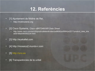 12. Referències [1] Ajuntament de Molins de Rei, http://molinsderei.org [2] Cisco Systems,  Cisco uBR7246VXR Data Sheet http://www.cisco.com/en/US/prod/collateral/video/ps8806/ps5684/ps2217/product_data_sheet09186a0080092234.html [3] http://euskaltel.com [4] http://mosaico2.mundo-r.com [5]  http://ono.es [6] Transparències de la unitat 