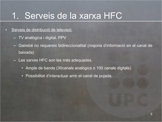 Serveis de distribució de televisió:   TV analògica i digital. PPV  Gairebé no requereix bidireccionalitat (majoria d’informació en el canal de baixada)  Les xarxes HFC son les més adequades. Ample de banda (30canals analògics o 100 canals digitals) Possibilitat d’interactuar amb el canal de pujada.  Serveis de la xarxa HFC 