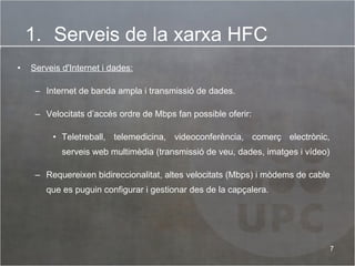 Serveis d'Internet i dades:   Internet de banda ampla i transmissió de dades.  Velocitats d’accés ordre de Mbps fan possible oferir: Teletreball, telemedicina, videoconferència, comerç electrònic, serveis web multimèdia (transmissió de veu, dades, imatges i vídeo) Requereixen bidireccionalitat, altes velocitats (Mbps) i mòdems de cable que es puguin configurar i gestionar des de la capçalera.  Serveis de la xarxa HFC 