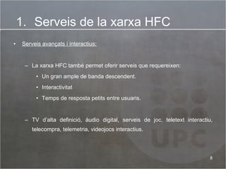 Serveis avançats i interactius:   La xarxa HFC també permet oferir serveis que requereixen: Un gran ample de banda descendent. Interactivitat  Temps de resposta petits entre usuaris. TV d’alta definició, àudio digital, serveis de joc, teletext interactiu, telecompra, telemetria, videojocs interactius. Serveis de la xarxa HFC 