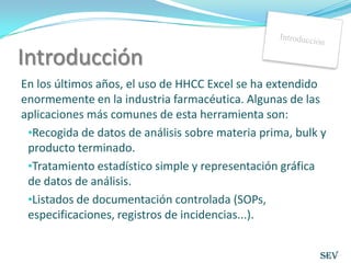 IntroducciónEn los últimos años, el uso de HHCC Excel se ha extendido enormemente en la industria farmacéutica. Algunas de las aplicaciones más comunes de esta herramienta son:Recogida de datos de análisis sobre materia prima, bulk y producto terminado.