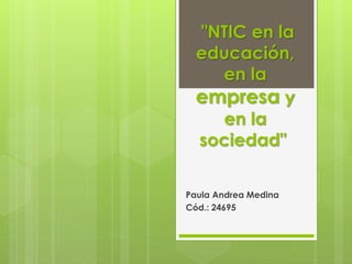 "NTIC en la 
educación, 
en la 
empresa y 
en la 
sociedad" 
Paula Andrea Medina 
Cód.: 24695 
 