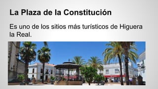 La Plaza de la Constitución 
Es uno de los sitios más turísticos de Higuera 
la Real. 
 