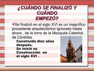 ¿CUÁNDO SE FINALIZÓ Y
         CUÁNDO
        EMPEZÓ?
Se  finalizó en el siglo XVI es un magnífico
procedente arquitectónico ignorado hasta
ahora , de la torre de la Mezquita Catedral ,
de Córdoba.
  Construida diez años
  después.
  Se inició su
  Construcción en
  el siglo XVI .
 