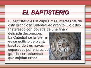 EL BAPTISTERIO
El baptisterio es la capilla más interesante de
esta grandiosa Catedral de granito. De estilo
Plateresco con bóveda de una fina y
delicada decoración.
La Catedral de la Sierra
es un edificio de planta
basílica de tres naves
separadas por pilares de
granito con columnas
que sujetan arcos.
 
