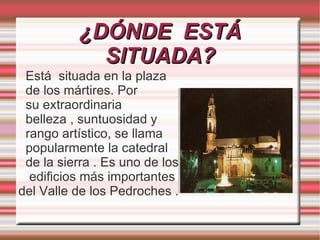 ¿DÓNDE ESTÁ
            SITUADA?
 Está situada en la plaza
 de los mártires. Por
 su extraordinaria
 belleza , suntuosidad y
 rango artístico, se llama
 popularmente la catedral
 de la sierra . Es uno de los
  edificios más importantes
del Valle de los Pedroches .
 