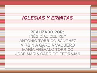 IGLESIAS Y ERMITAS

        REALIZADO POR:
       INÉS DÍAZ DEL REY
  ANTONIO TORRICO SÁNCHEZ
   VIRGINIA GARCÍA VAQUERO
    MARÍA ARÉVALO TORRICO
JOSE MARÍA GARRIDO PEDRAJAS
 